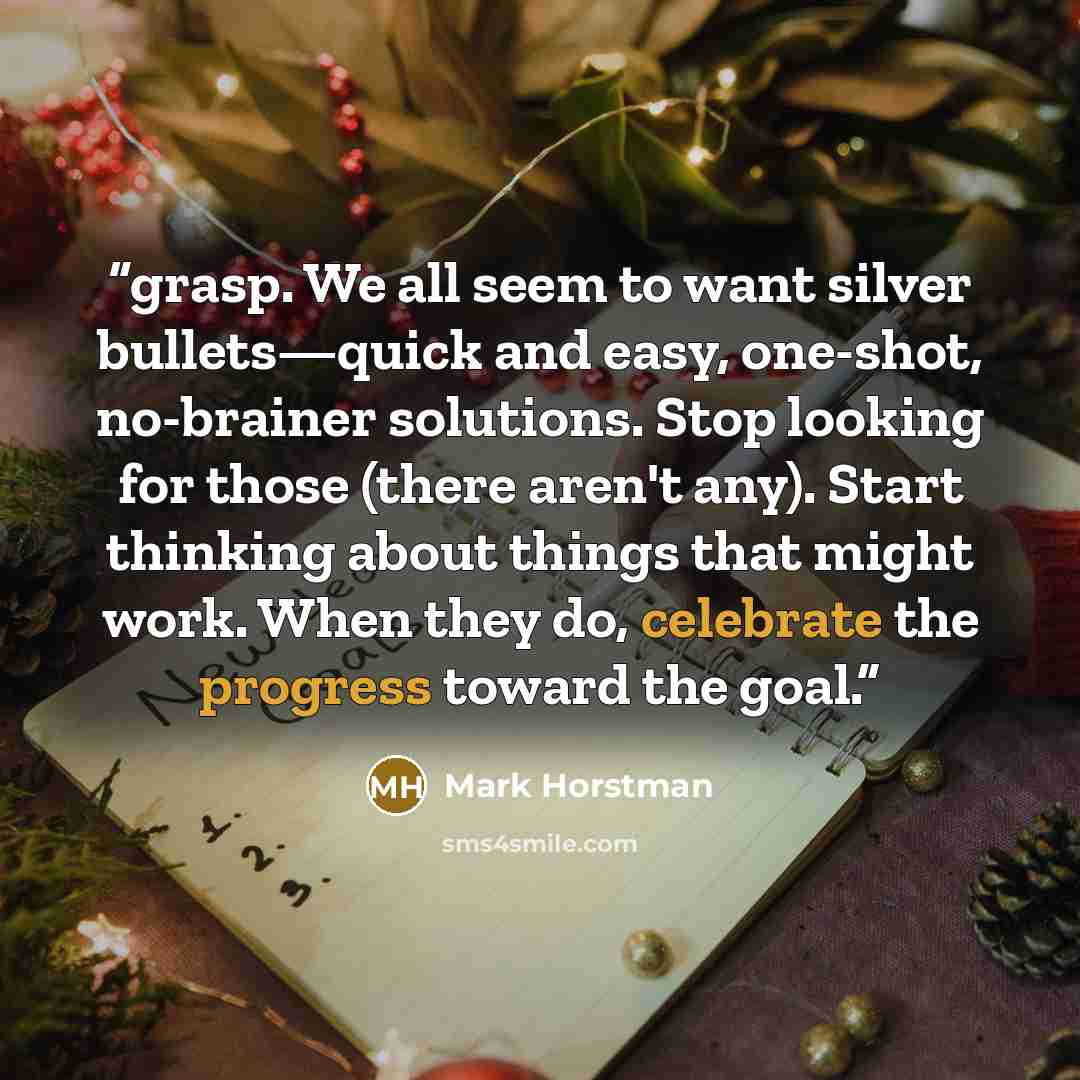 “grasp. We all seem to want silver bullets—quick and easy, one-shot, no-brainer solutions. Stop looking for those (there aren't any). Start thinking about things that might work. When they do, celebrate the progress toward the goal.” quote by Mark Horstman