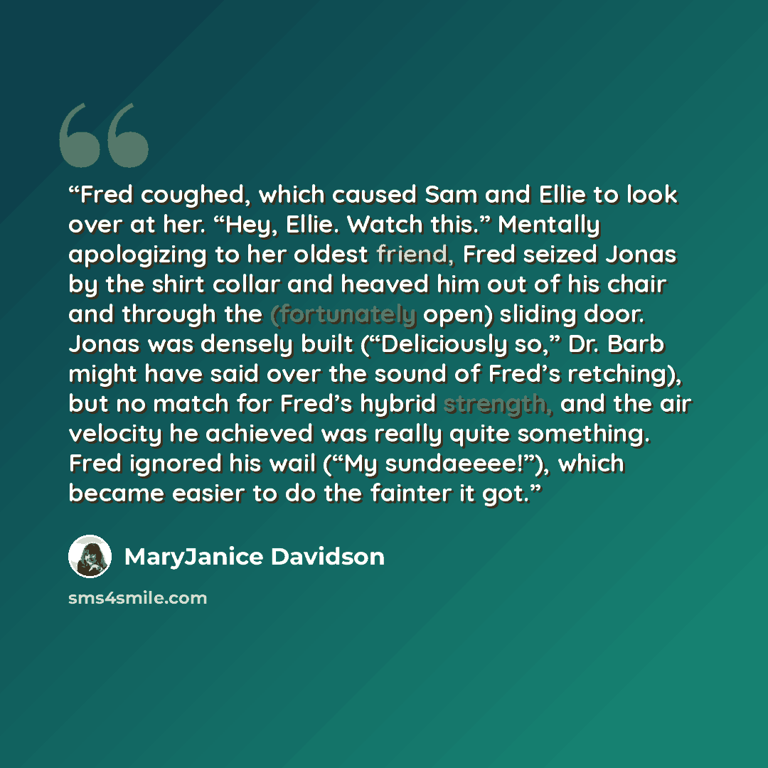 “Fred coughed, which caused Sam and Ellie to look over at her. “Hey, Ellie. Watch this.” Mentally apologizing to her oldest friend, Fred seized Jonas by the shirt collar and heaved him out of his chair and through the (fortunately open) sliding door. Jonas was densely built (“Deliciously so,” Dr…” quote by MaryJanice Davidson