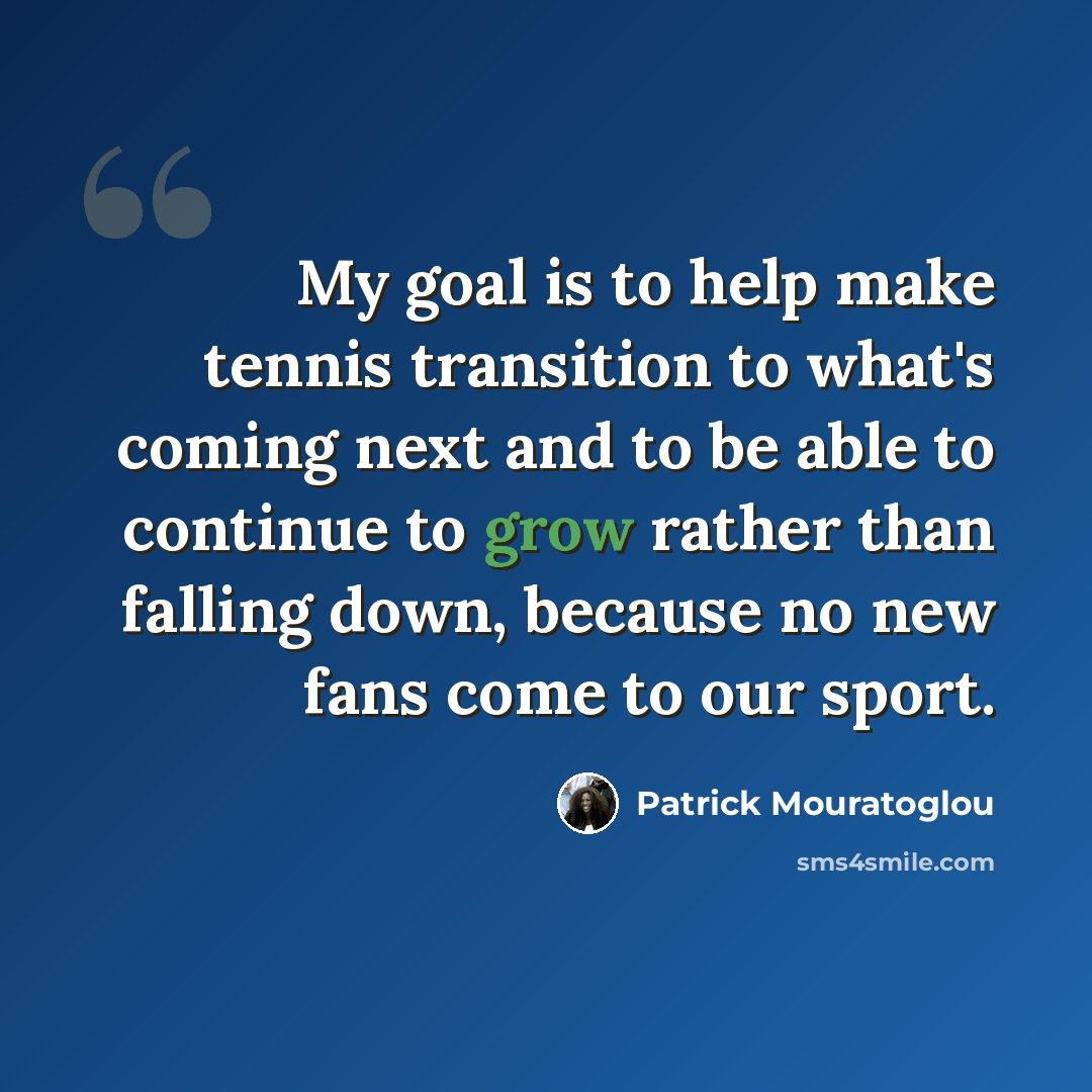 “My goal is to help make tennis transition to what's coming next and to be able to continue to grow rather than falling down, because no new fans come to our sport.” quote by Patrick Mouratoglou
