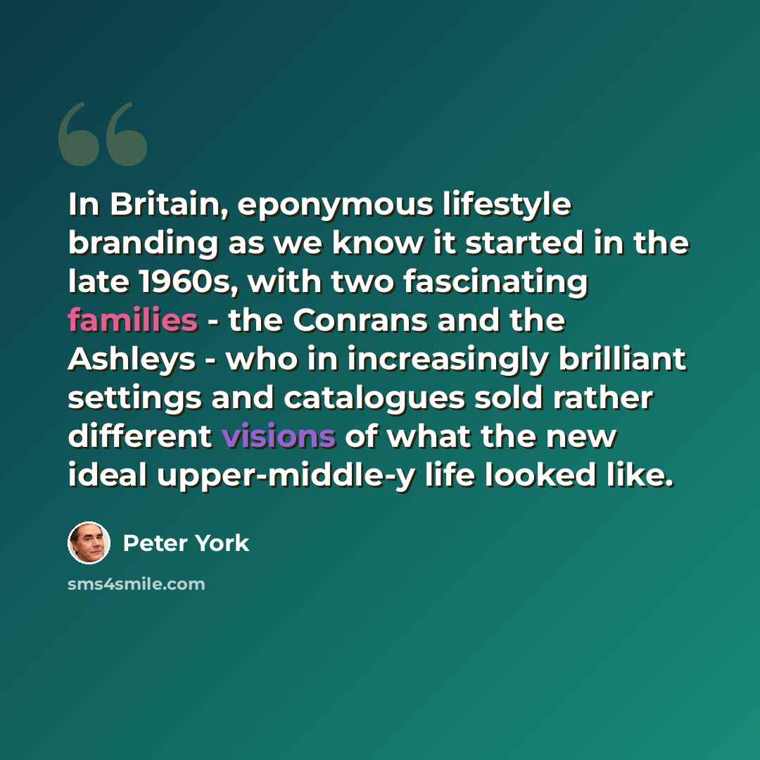 “In Britain, eponymous lifestyle branding as we know it started in the late 1960s, with two fascinating families - the Conrans and the Ashleys - who in increasingly brilliant settings and catalogues sold rather different visions of what the new ideal upper-middle-y life looked like.” quote by Peter York