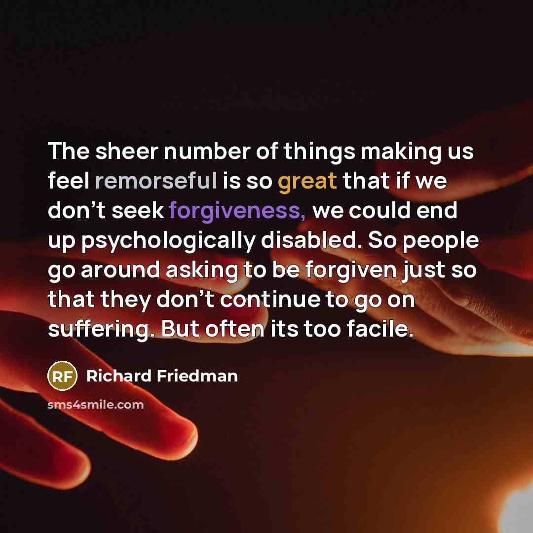 “The sheer number of things making us feel remorseful is so great that if we don't seek forgiveness, we could end up psychologically disabled. So people go around asking to be forgiven just so that they don't continue to go on suffering. But often its too facile.” quote by Richard Friedman