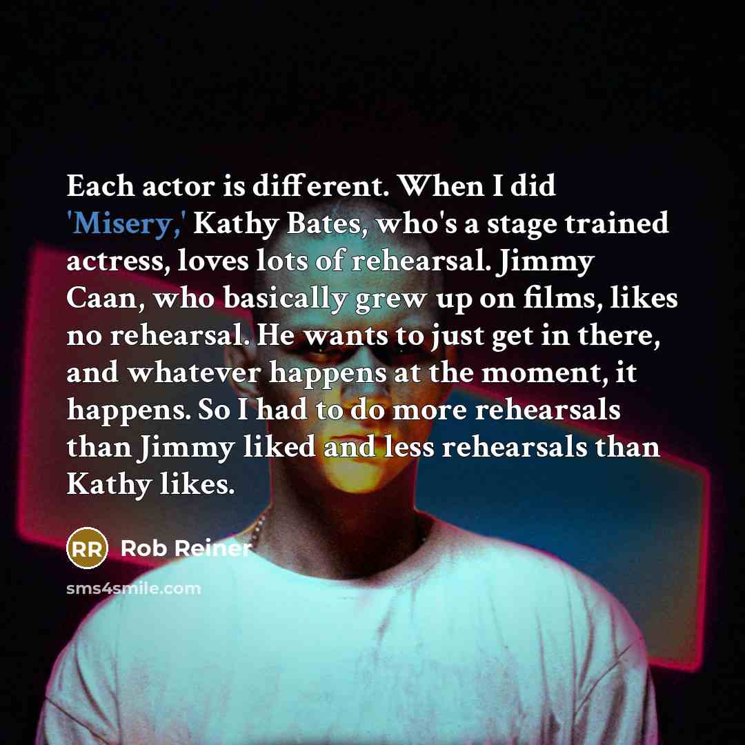 “Each actor is different. When I did 'Misery,' Kathy Bates, who's a stage trained actress, loves lots of rehearsal. Jimmy Caan, who basically grew up on films, likes no rehearsal. He wants to just get in there, and whatever happens at the moment, it happens. So I had to do more rehearsals than…” quote by Rob Reiner
