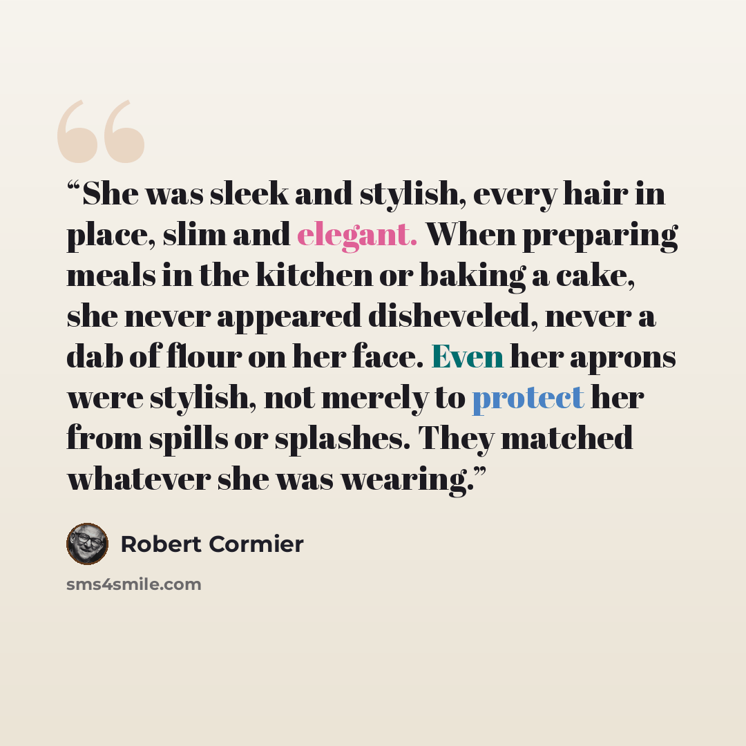 “She was sleek and stylish, every hair in place, slim and elegant. When preparing meals in the kitchen or baking a cake, she never appeared disheveled, never a dab of flour on her face. Even her aprons were stylish, not merely to protect her from spills or splashes. They matched whatever she was…” quote by Robert Cormier