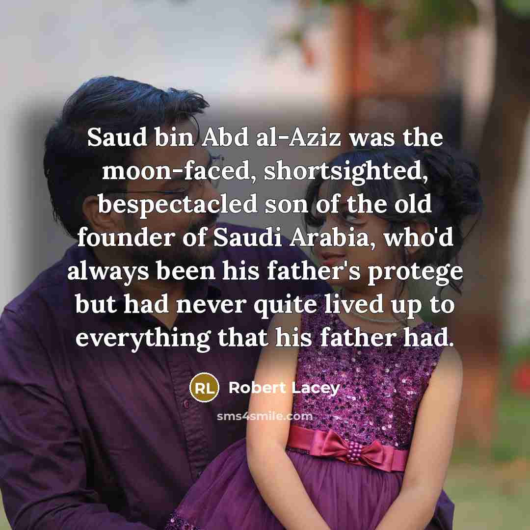 “Saud bin Abd al-Aziz was the moon-faced, shortsighted, bespectacled son of the old founder of Saudi Arabia, who'd always been his father's protege but had never quite lived up to everything that his father had.” quote by Robert Lacey