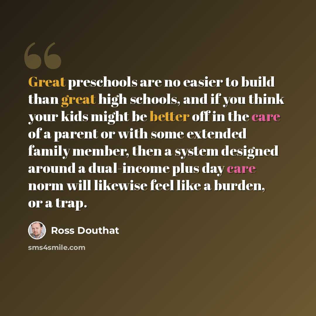 “Great preschools are no easier to build than great high schools, and if you think your kids might be better off in the care of a parent or with some extended family member, then a system designed around a dual-income plus day care norm will likewise feel like a burden, or a trap.” quote by Ross Douthat