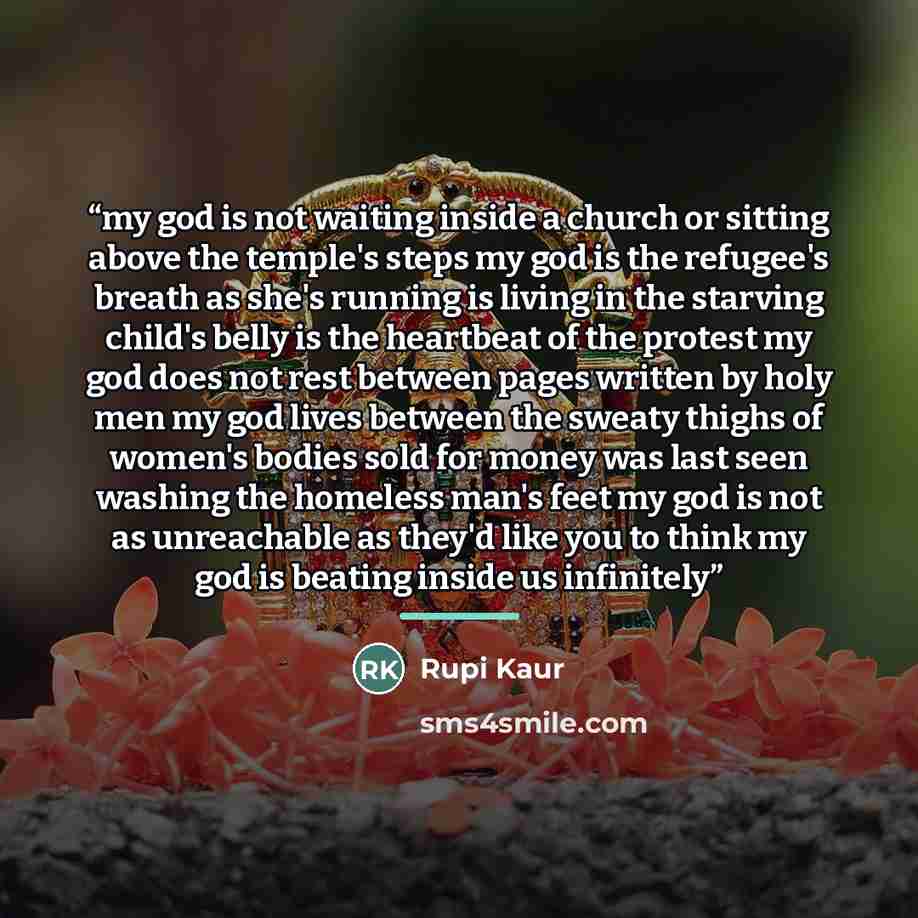 “my god is not waiting inside a church or sitting above the temple's steps my god is the refugee's breath as she's running is living in the starving child's belly is the heartbeat of the protest my god does not rest between pages written by holy men my god lives between the sweaty thighs of women's…” quote by Rupi Kaur