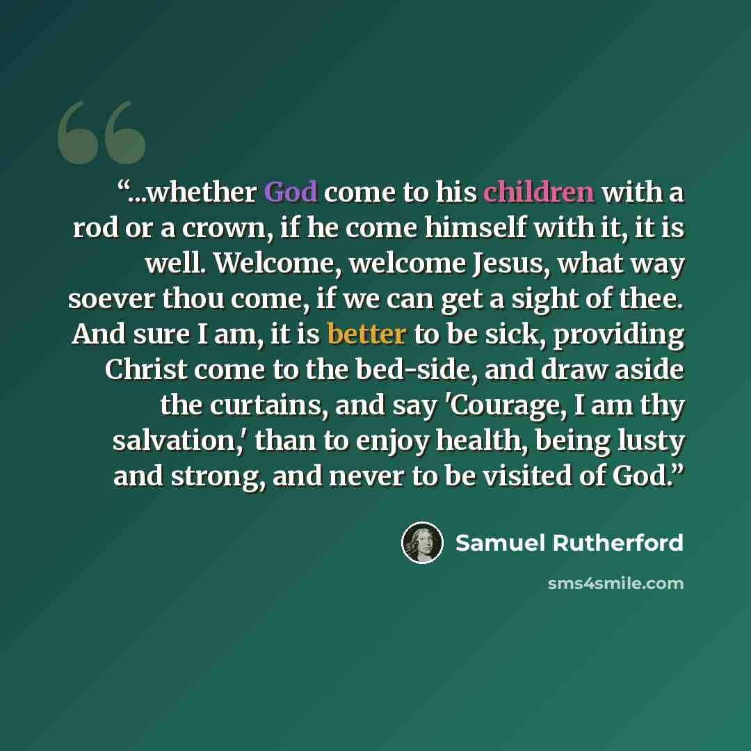 “...whether God come to his children with a rod or a crown, if he come himself with it, it is well. Welcome, welcome Jesus, what way soever thou come, if we can get a sight of thee. And sure I am, it is better to be sick, providing Christ come to the bed-side, and draw aside the curtains, and say…” quote by Samuel Rutherford