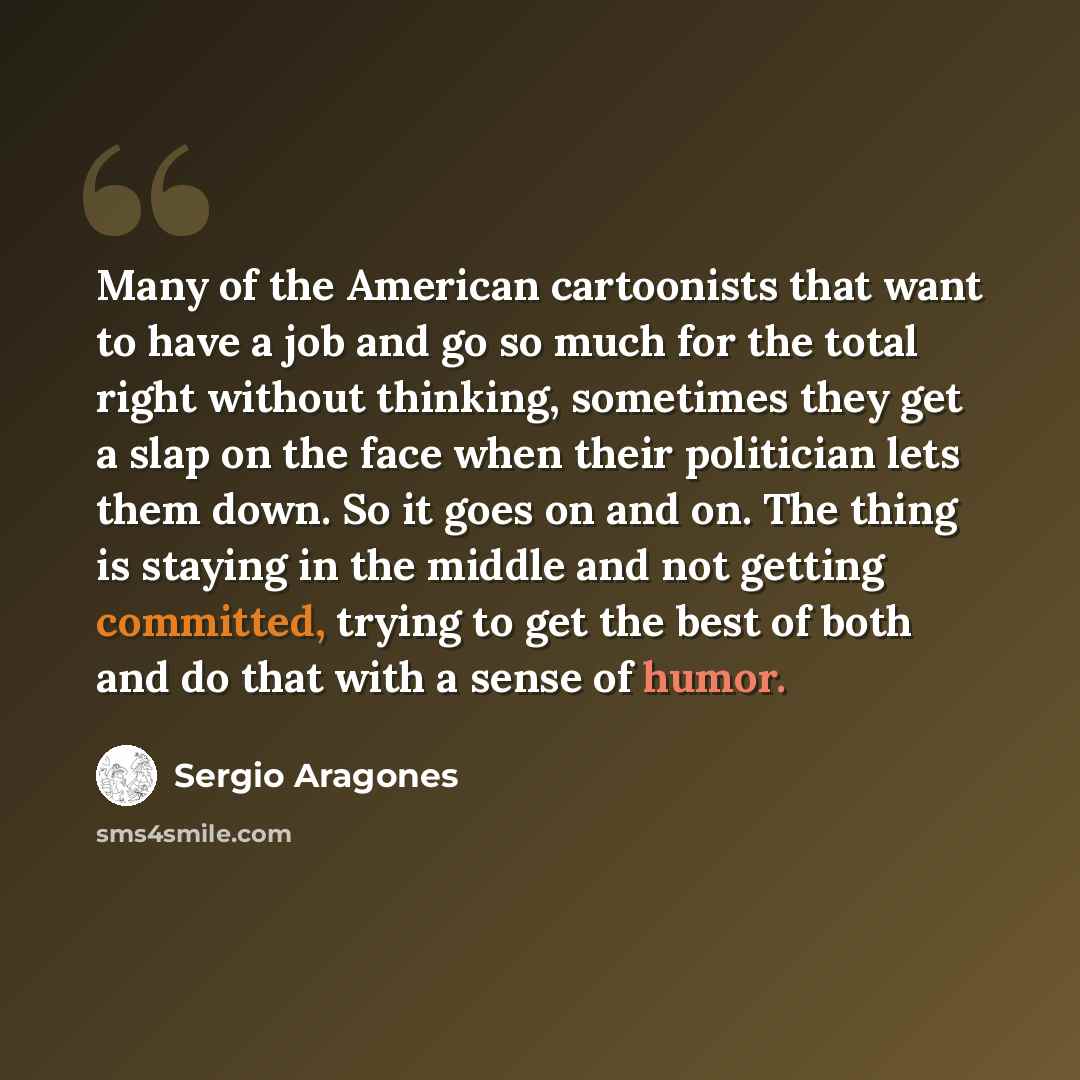 “Many of the American cartoonists that want to have a job and go so much for the total right without thinking, sometimes they get a slap on the face when their politician lets them down. So it goes on and on. The thing is staying in the middle and not getting committed, trying to get the best of…” quote by Sergio Aragones