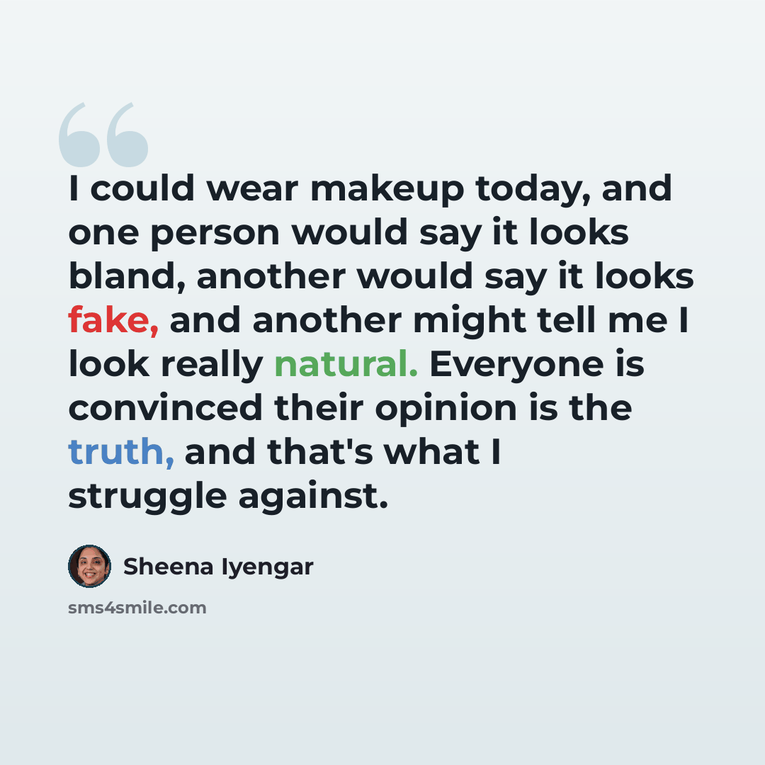 “I could wear makeup today, and one person would say it looks bland, another would say it looks fake, and another might tell me I look really natural. Everyone is convinced their opinion is the truth, and that's what I struggle against.” quote by Sheena Iyengar