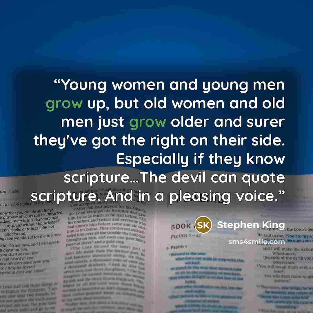 “Young women and young men grow up, but old women and old men just grow older and surer they've got the right on their side. Especially if they know scripture…The devil can quote scripture. And in a pleasing voice.” quote by Stephen King