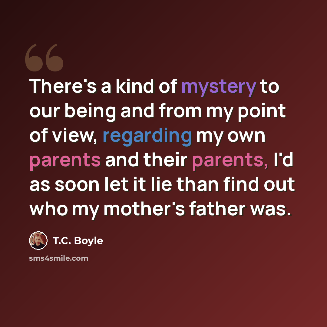 “There's a kind of mystery to our being and from my point of view, regarding my own parents and their parents, I'd as soon let it lie than find out who my mother's father was.” quote by T.C. Boyle