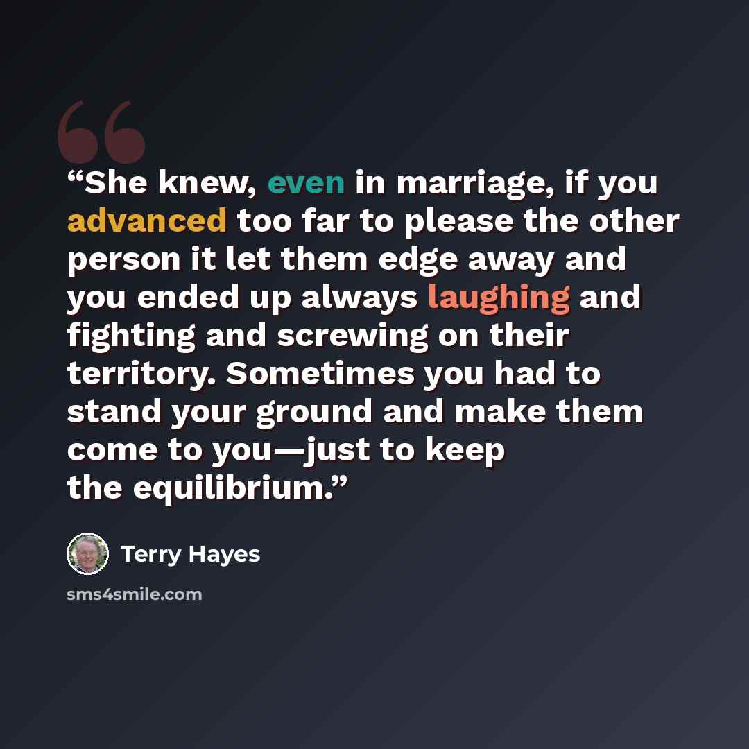 “She knew, even in marriage, if you advanced too far to please the other person it let them edge away and you ended up always laughing and fighting and screwing on their territory. Sometimes you had to stand your ground and make them come to you—just to keep the equilibrium.” quote by Terry Hayes