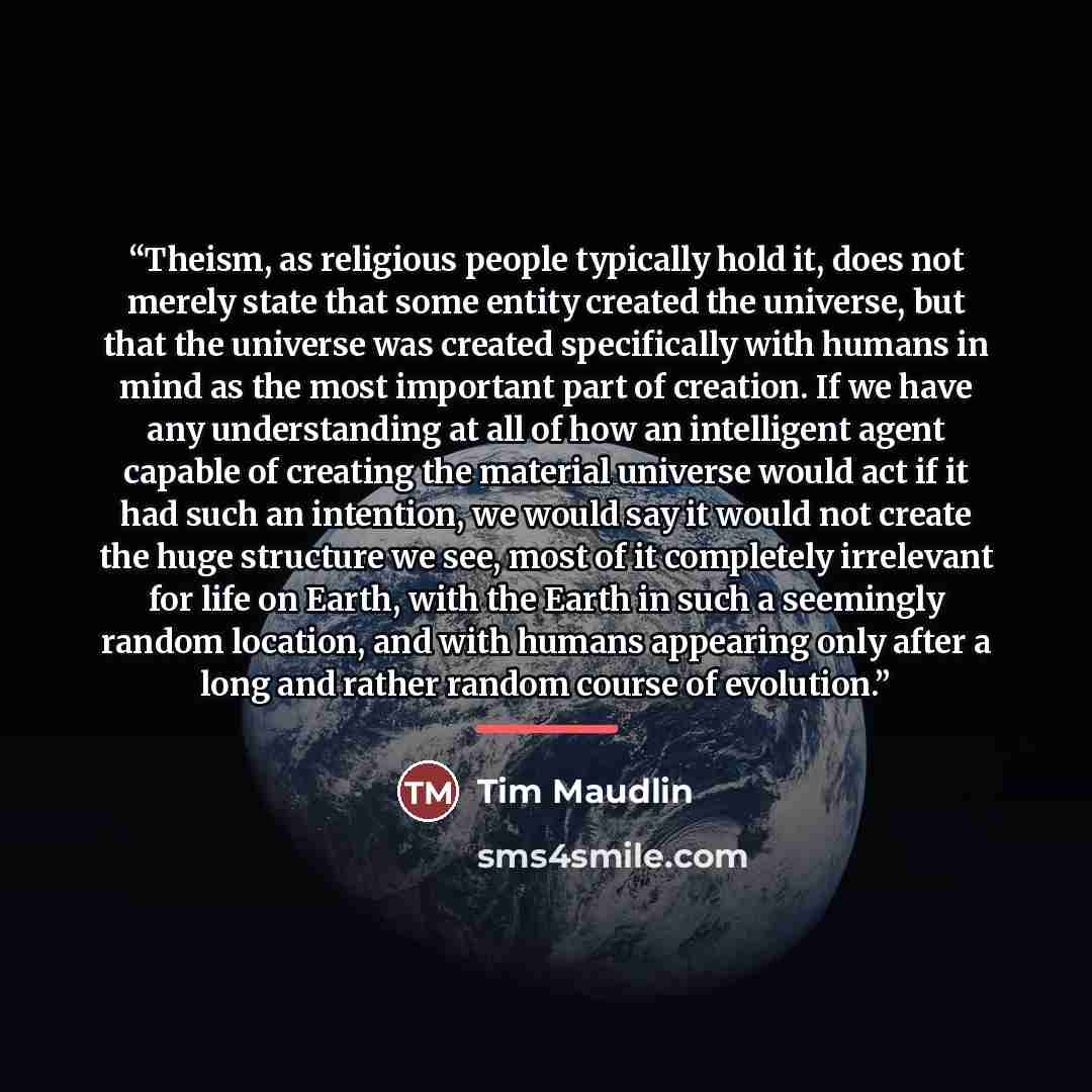 “Theism, as religious people typically hold it, does not merely state that some entity created the universe, but that the universe was created specifically with humans in mind as the most important part of creation. If we have any understanding at all of how an intelligent agent capable of creating…” quote by Tim Maudlin