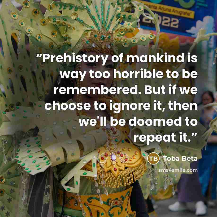 “Prehistory of mankind is way too horrible to be remembered. But if we choose to ignore it, then we'll be doomed to repeat it.” quote by Toba Beta