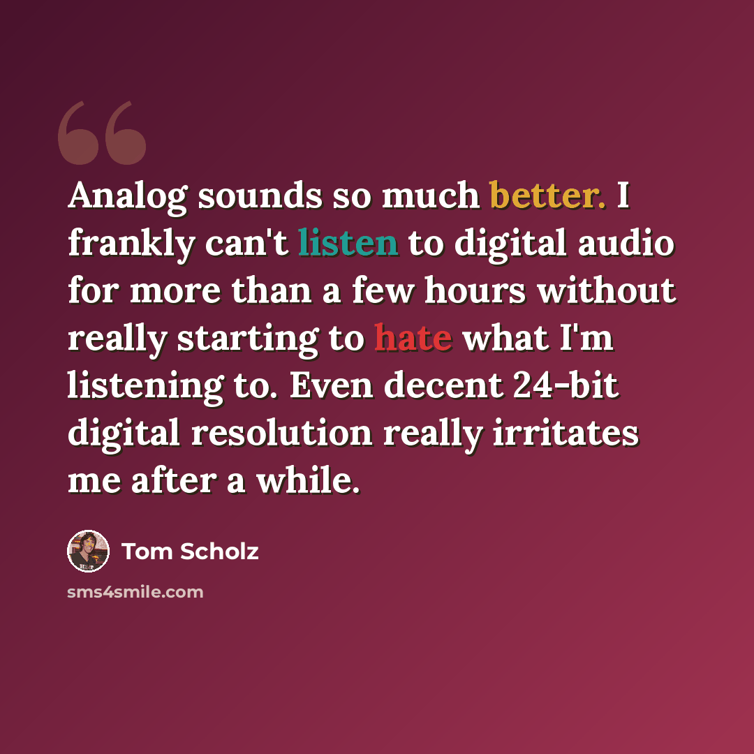 “Analog sounds so much better. I frankly can't listen to digital audio for more than a few hours without really starting to hate what I'm listening to. Even decent 24-bit digital resolution really irritates me after a while.” quote by Tom Scholz