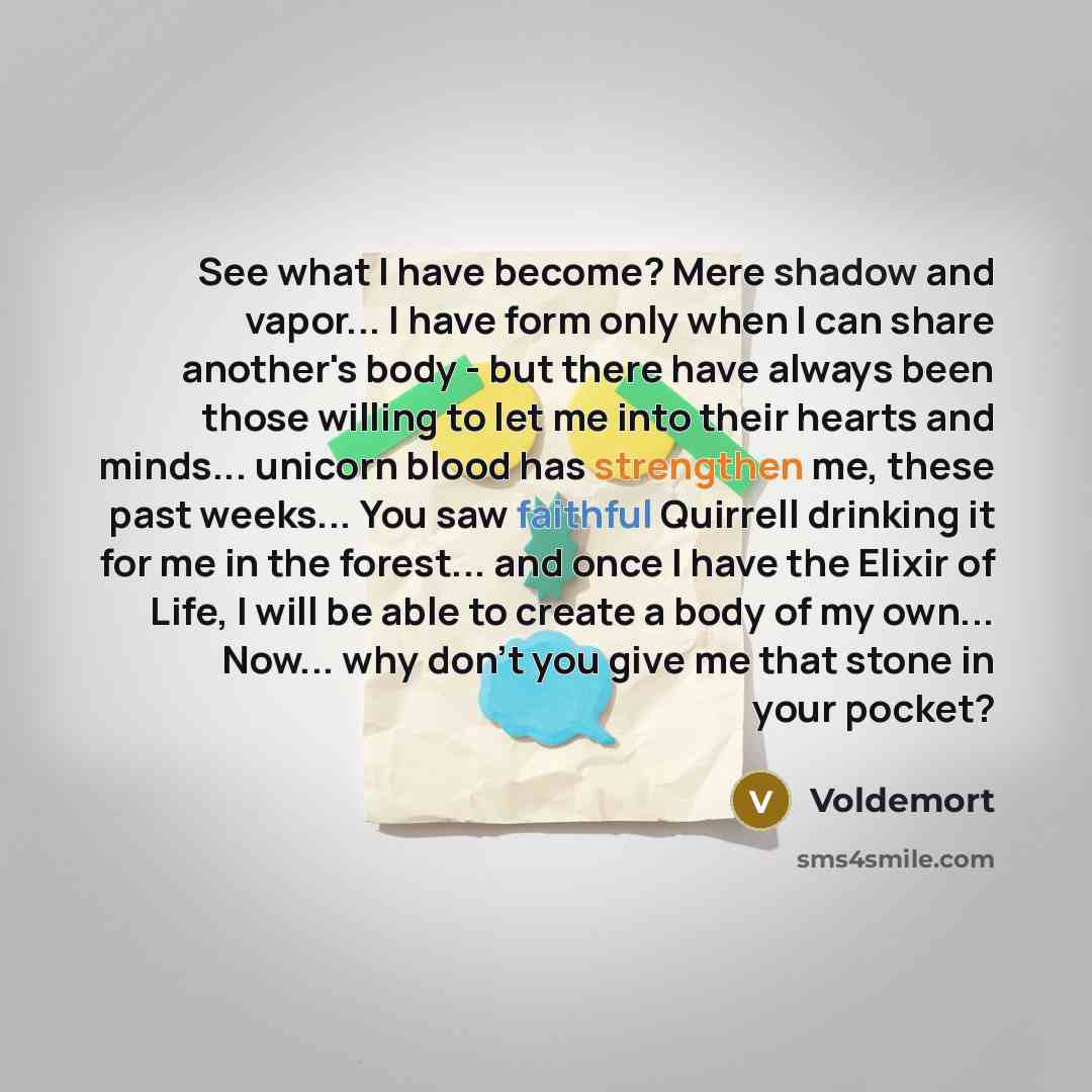 “See what I have become? Mere shadow and vapor... I have form only when I can share another's body - but there have always been those willing to let me into their hearts and minds... unicorn blood has strengthen me, these past weeks... You saw faithful Quirrell drinking it for me in the forest…” quote by Voldemort