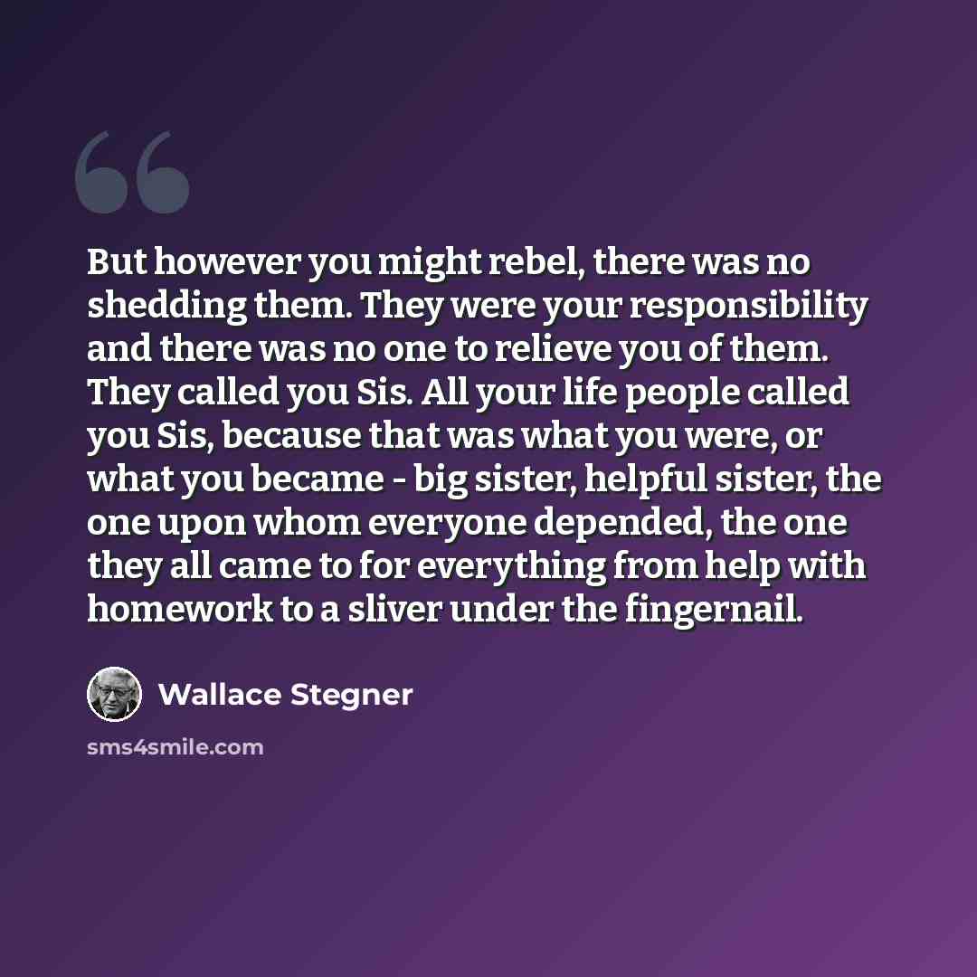 “But however you might rebel, there was no shedding them. They were your responsibility and there was no one to relieve you of them. They called you Sis. All your life people called you Sis, because that was what you were, or what you became - big sister, helpful sister, the one upon whom everyone…” quote by Wallace Stegner