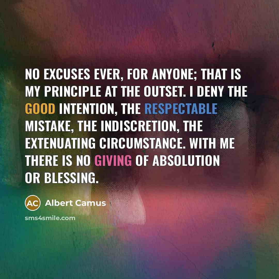 “No excuses ever, for anyone; that is my principle at the outset. I deny the good intention, the respectable mistake, the indiscretion, the extenuating circumstance. With me there is no giving of absolution or blessing.” quote by Albert Camus