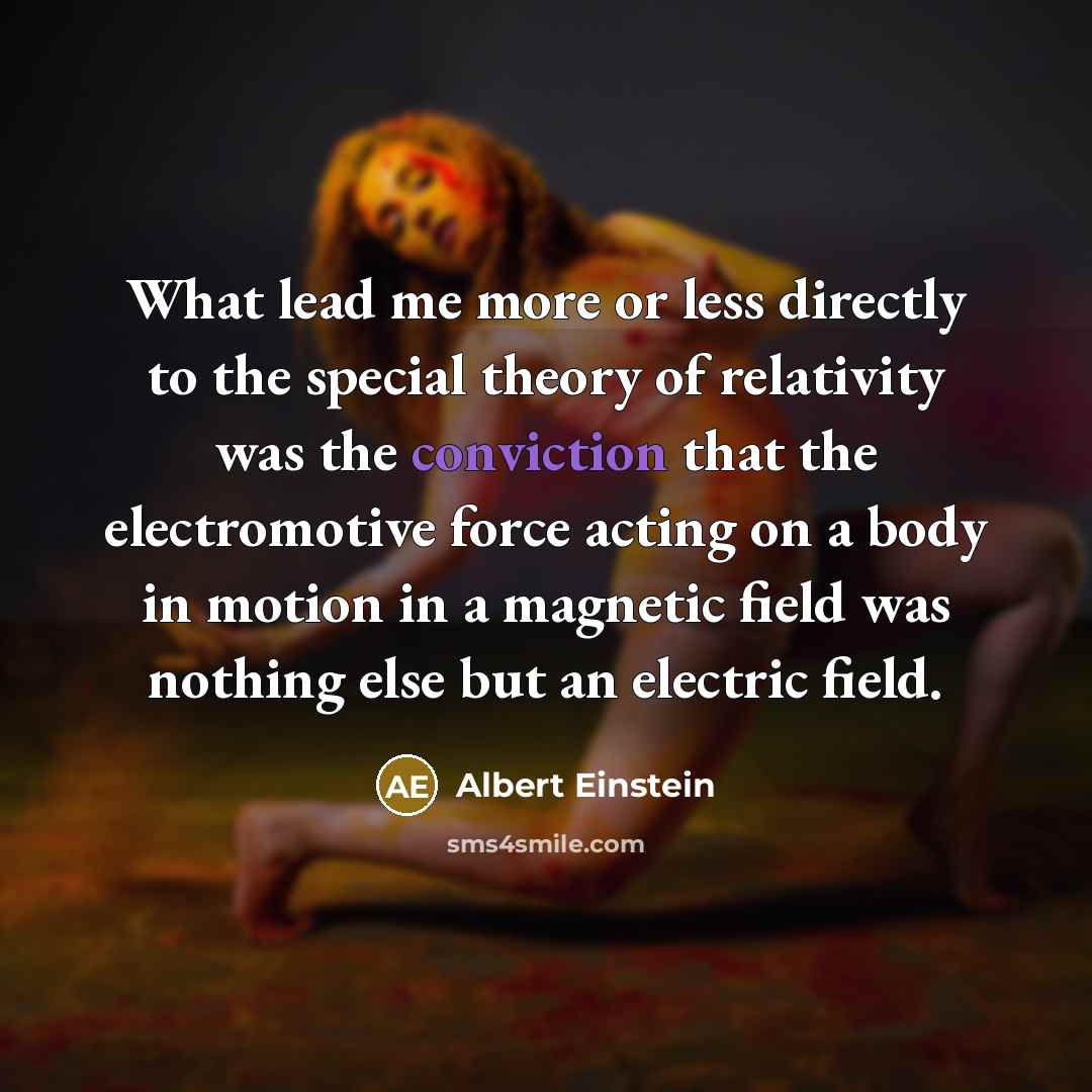 “What lead me more or less directly to the special theory of relativity was the conviction that the electromotive force acting on a body in motion in a magnetic field was nothing else but an electric field.” quote by Albert Einstein