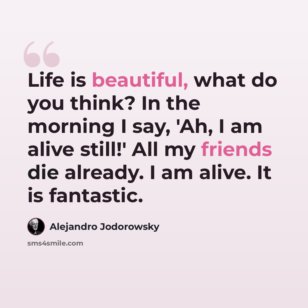 “Life is beautiful, what do you think? In the morning I say, 'Ah, I am alive still!' All my friends die already. I am alive. It is fantastic.” quote by Alejandro Jodorowsky