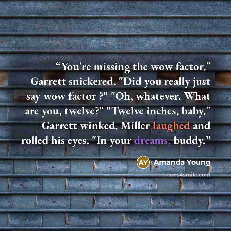 “You're missing the wow factor." Garrett snickered. "Did you really just say wow factor ?" "Oh, whatever. What are you, twelve?" "Twelve inches, baby." Garrett winked. Miller laughed and rolled his eyes. "In your dreams, buddy.” quote by Amanda Young