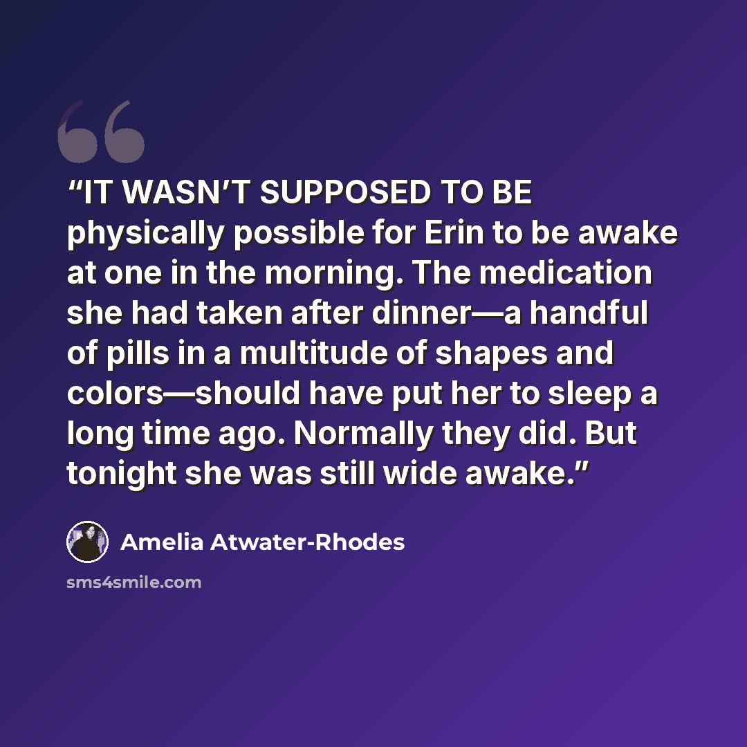 “IT WASN’T SUPPOSED TO BE physically possible for Erin to be awake at one in the morning. The medication she had taken after dinner—a handful of pills in a multitude of shapes and colors—should have put her to sleep a long time ago. Normally they did. But tonight she was still wide awake.” quote by Amelia Atwater-Rhodes