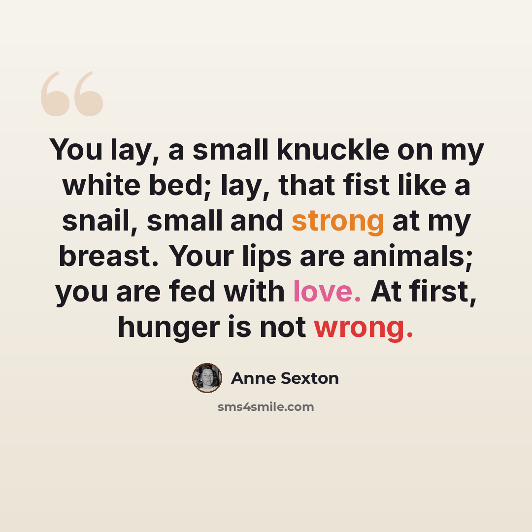 “You lay, a small knuckle on my white bed; lay, that fist like a snail, small and strong at my breast. Your lips are animals; you are fed with love. At first, hunger is not wrong.” quote by Anne Sexton
