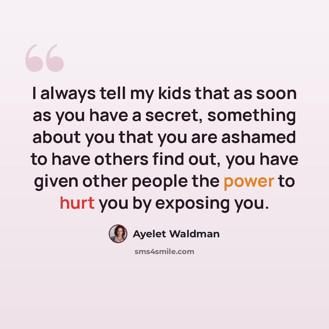 “I always tell my kids that as soon as you have a secret, something about you that you are ashamed to have others find out, you have given other people the power to hurt you by exposing you.” quote by Ayelet Waldman