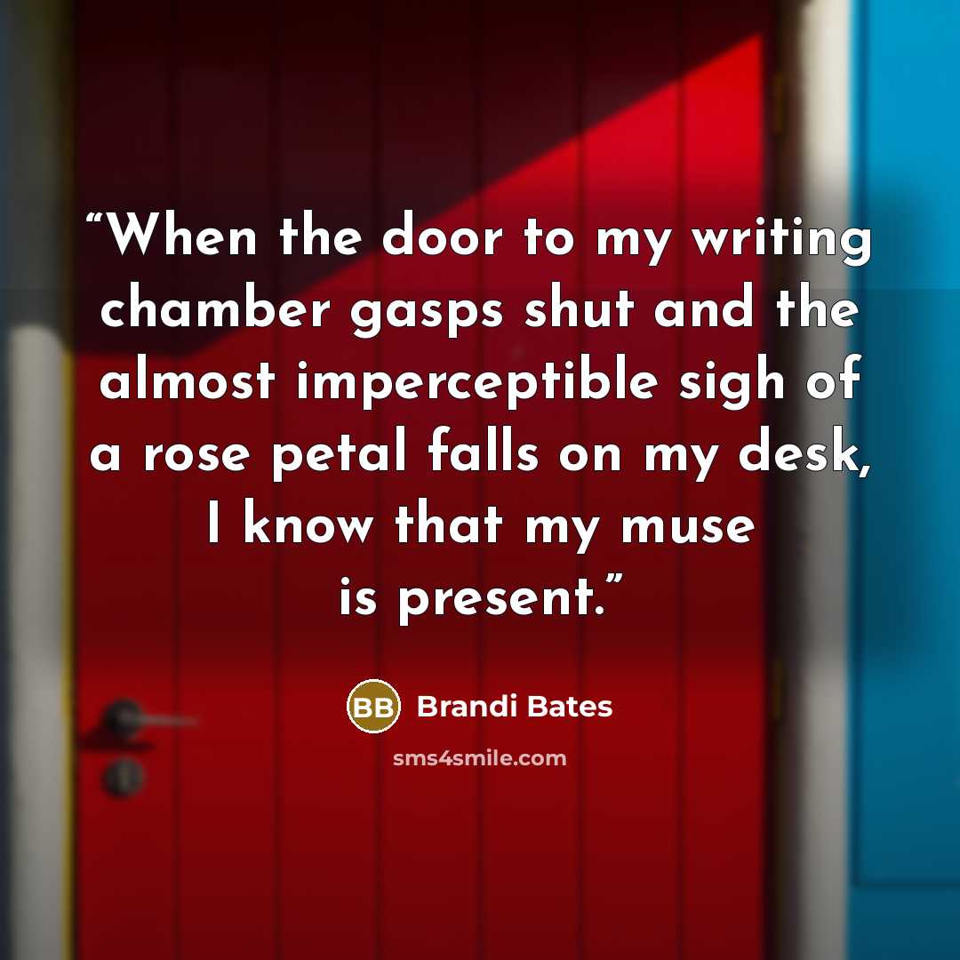 “When the door to my writing chamber gasps shut and the almost imperceptible sigh of a rose petal falls on my desk, I know that my muse is present.” quote by Brandi Bates