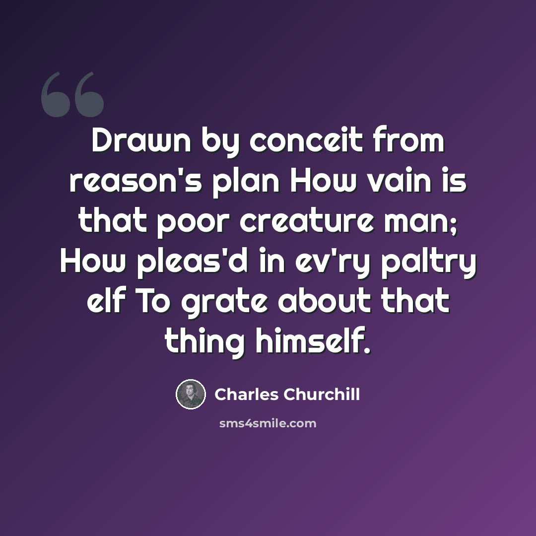 “Drawn by conceit from reason's plan How vain is that poor creature man; How pleas'd in ev'ry paltry elf To grate about that thing himself.” quote by Charles Churchill
