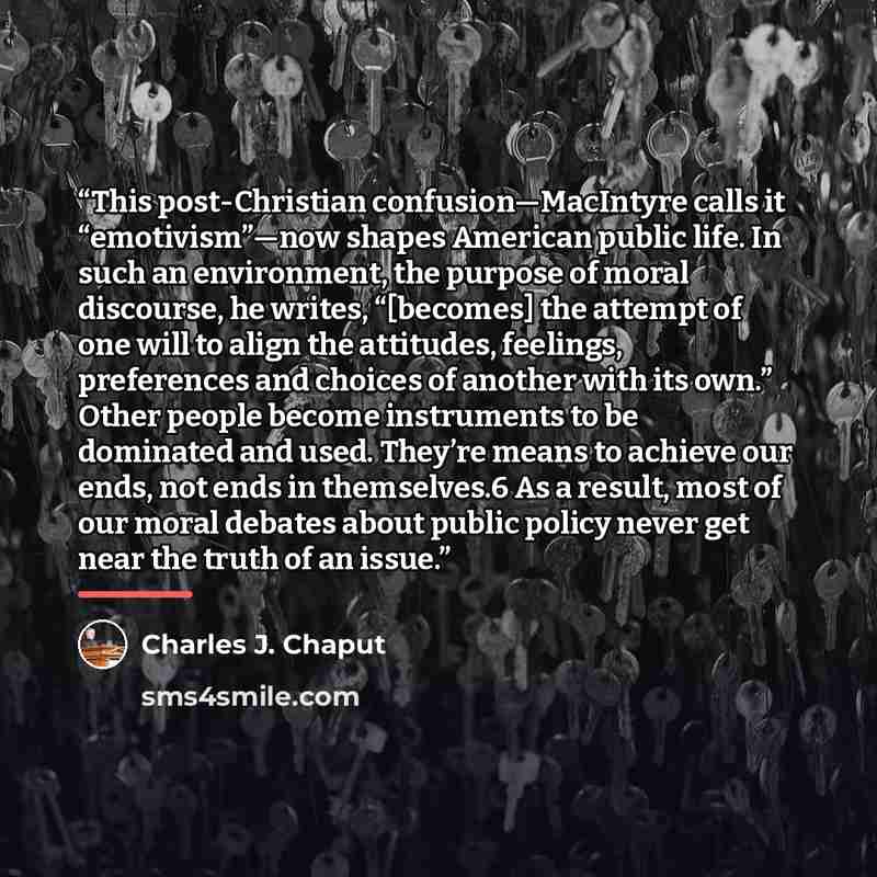 “This post-Christian confusion—MacIntyre calls it “emotivism”—now shapes American public life. In such an environment, the purpose of moral discourse, he writes, “[becomes] the attempt of one will to align the attitudes, feelings, preferences and choices of another with its own.” Other people…” quote by Charles J. Chaput