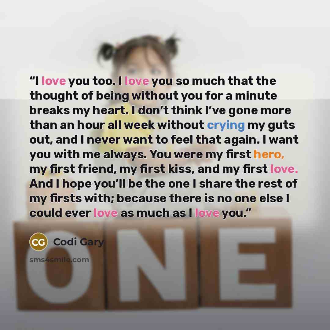 “I love you too. I love you so much that the thought of being without you for a minute breaks my heart. I don’t think I’ve gone more than an hour all week without crying my guts out, and I never want to feel that again. I want you with me always. You were my first hero, my first friend, my first…” quote by Codi Gary