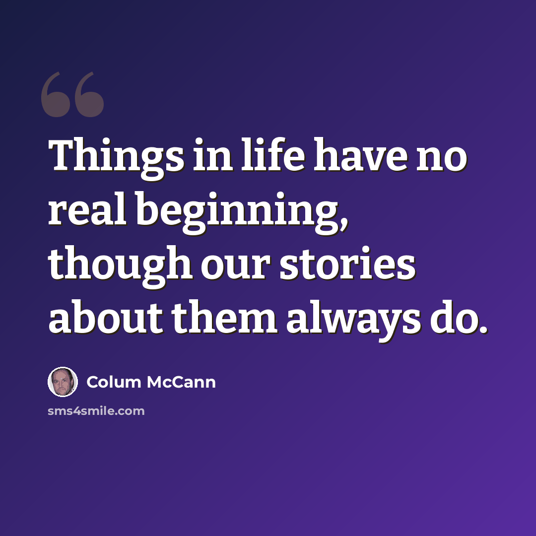 “Things in life have no real beginning, though our stories about them always do.” quote by Colum McCann