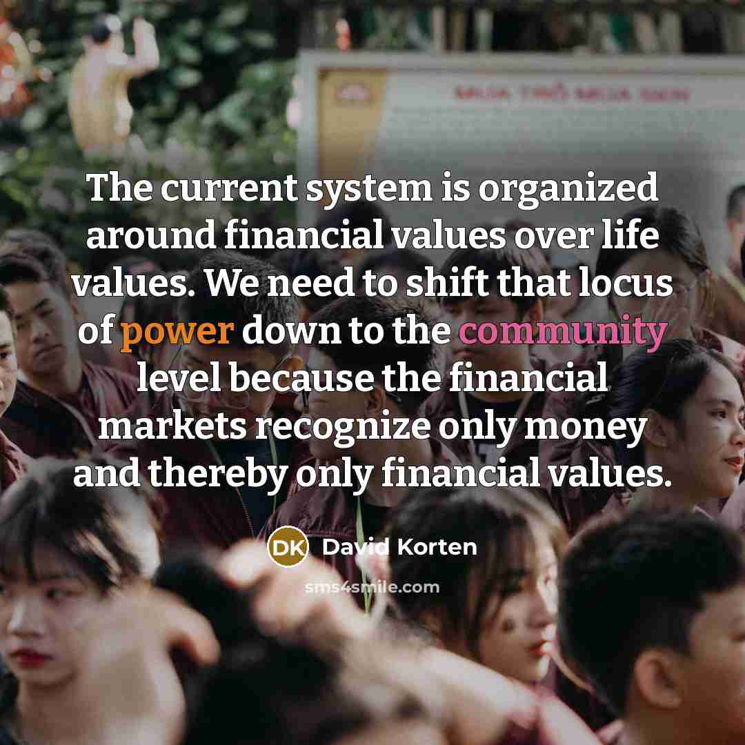 “The current system is organized around financial values over life values. We need to shift that locus of power down to the community level because the financial markets recognize only money and thereby only financial values.” quote by David Korten