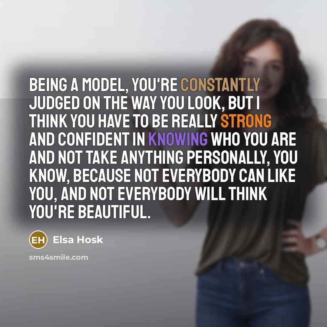 “Being a model, you're constantly judged on the way you look, but I think you have to be really strong and confident in knowing who you are and not take anything personally, you know, because not everybody can like you, and not everybody will think you're beautiful.” quote by Elsa Hosk