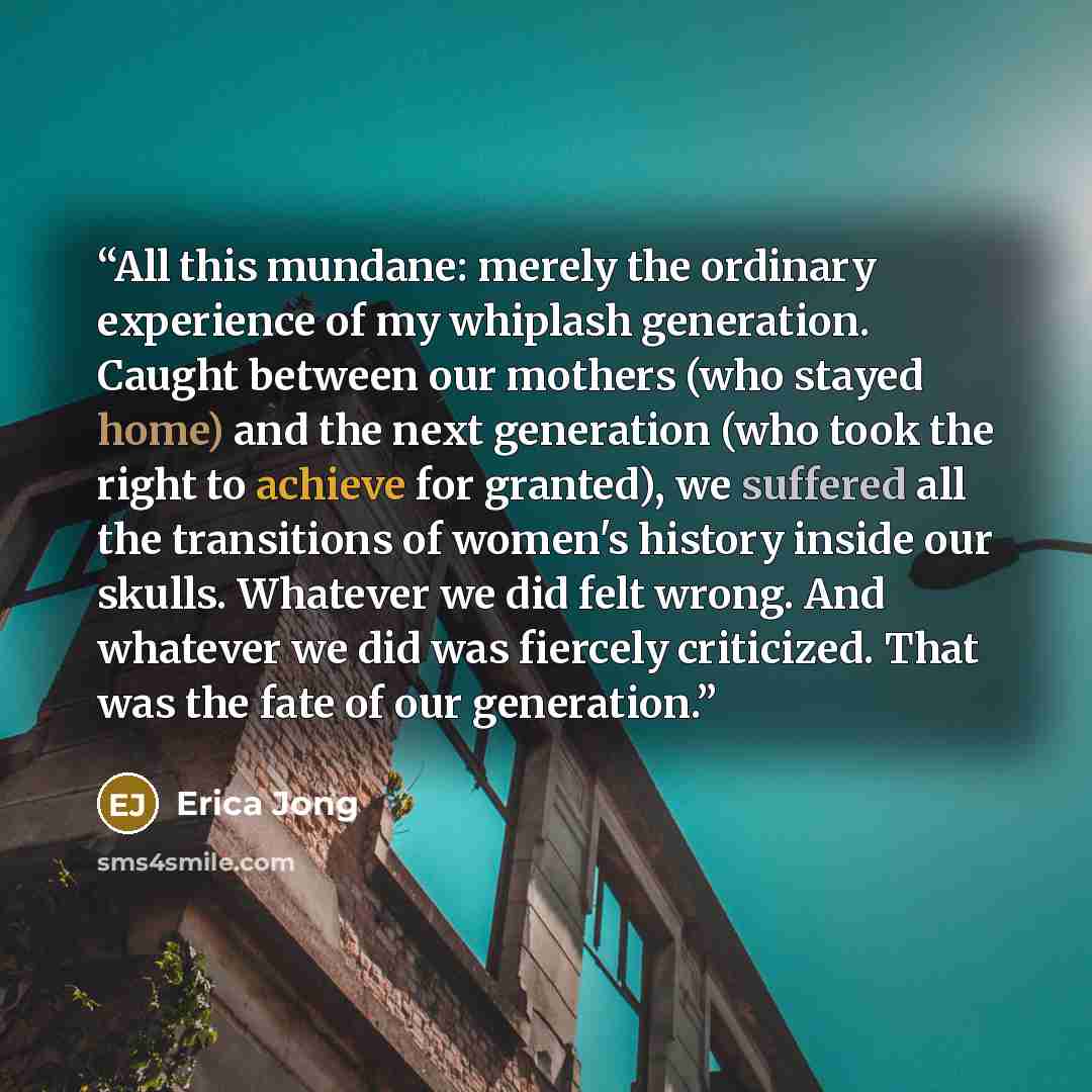 “All this mundane: merely the ordinary experience of my whiplash generation. Caught between our mothers (who stayed home) and the next generation (who took the right to achieve for granted), we suffered all the transitions of women's history inside our skulls. Whatever we did felt wrong. And…” quote by Erica Jong