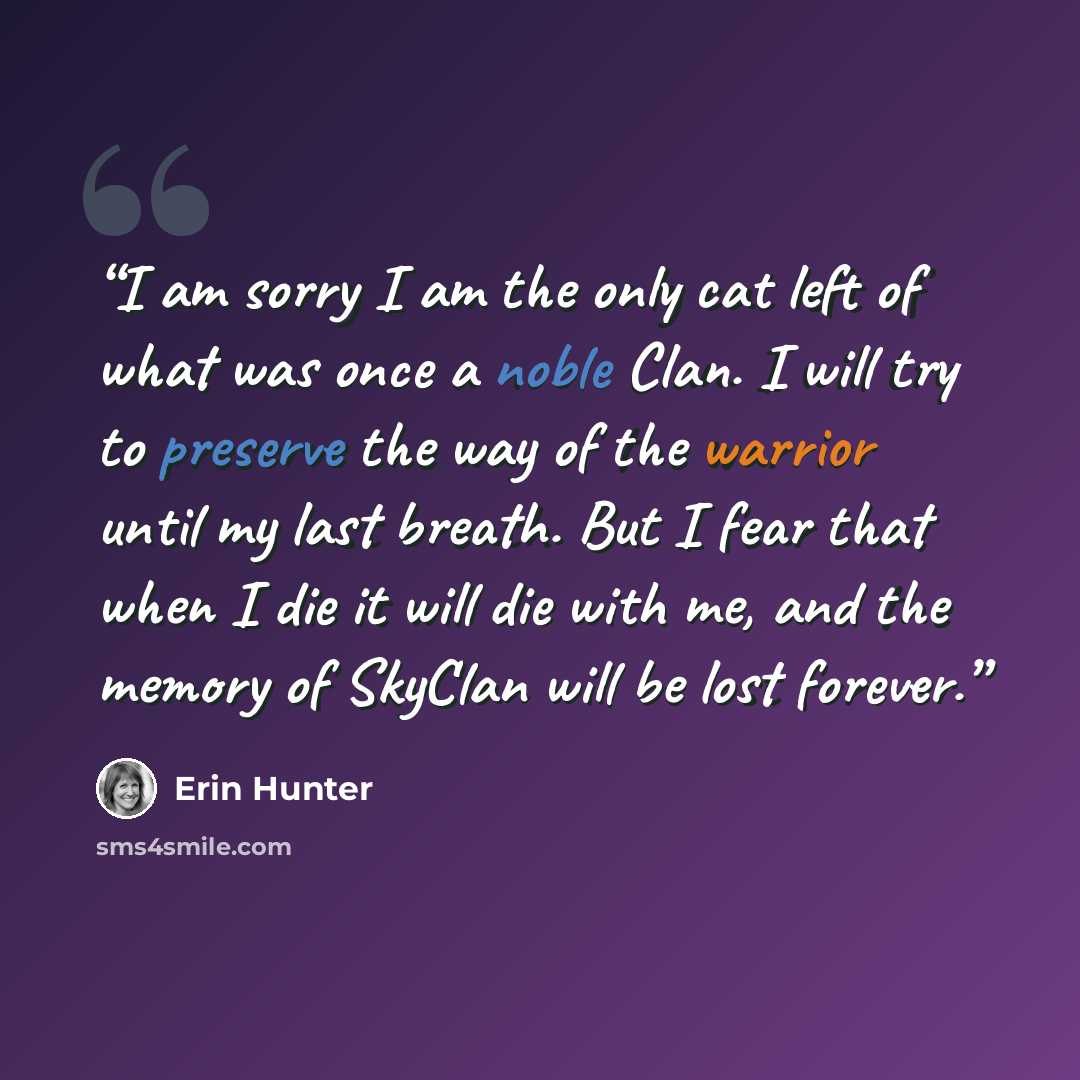 “I am sorry I am the only cat left of what was once a noble Clan. I will try to preserve the way of the warrior until my last breath. But I fear that when I die it will die with me, and the memory of SkyClan will be lost forever.” quote by Erin Hunter