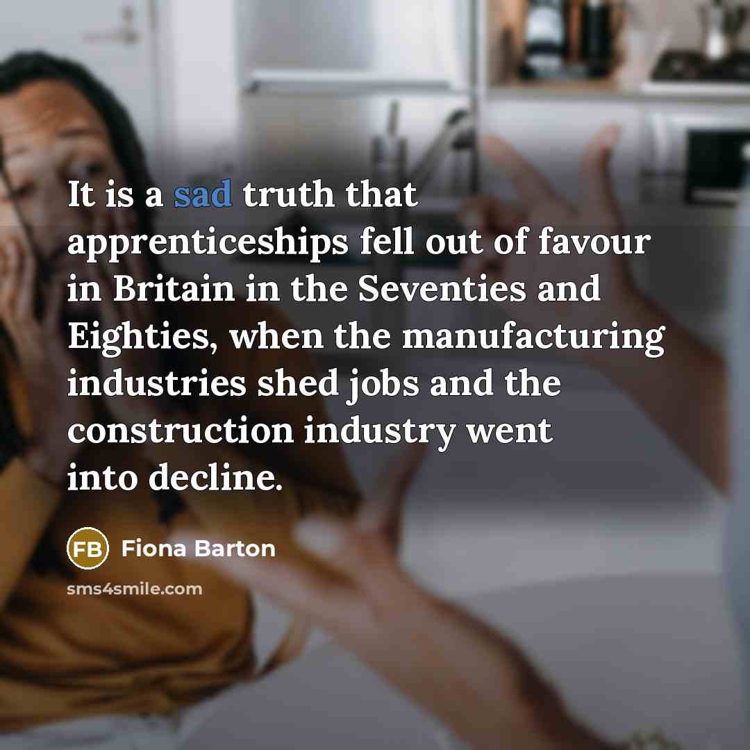 “It is a sad truth that apprenticeships fell out of favour in Britain in the Seventies and Eighties, when the manufacturing industries shed jobs and the construction industry went into decline.” quote by Fiona Barton