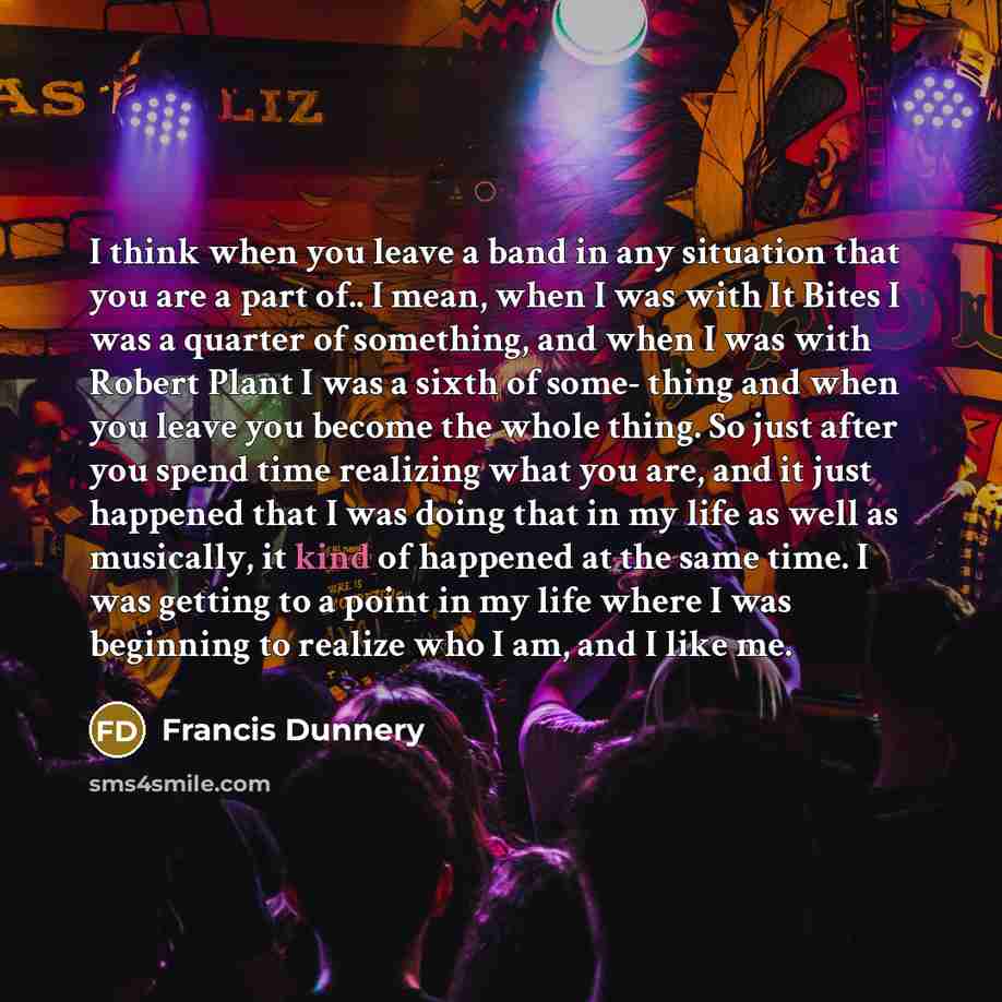 “I think when you leave a band in any situation that you are a part of.. I mean, when I was with It Bites I was a quarter of something, and when I was with Robert Plant I was a sixth of some- thing and when you leave you become the whole thing. So just after you spend time realizing what you are…” quote by Francis Dunnery