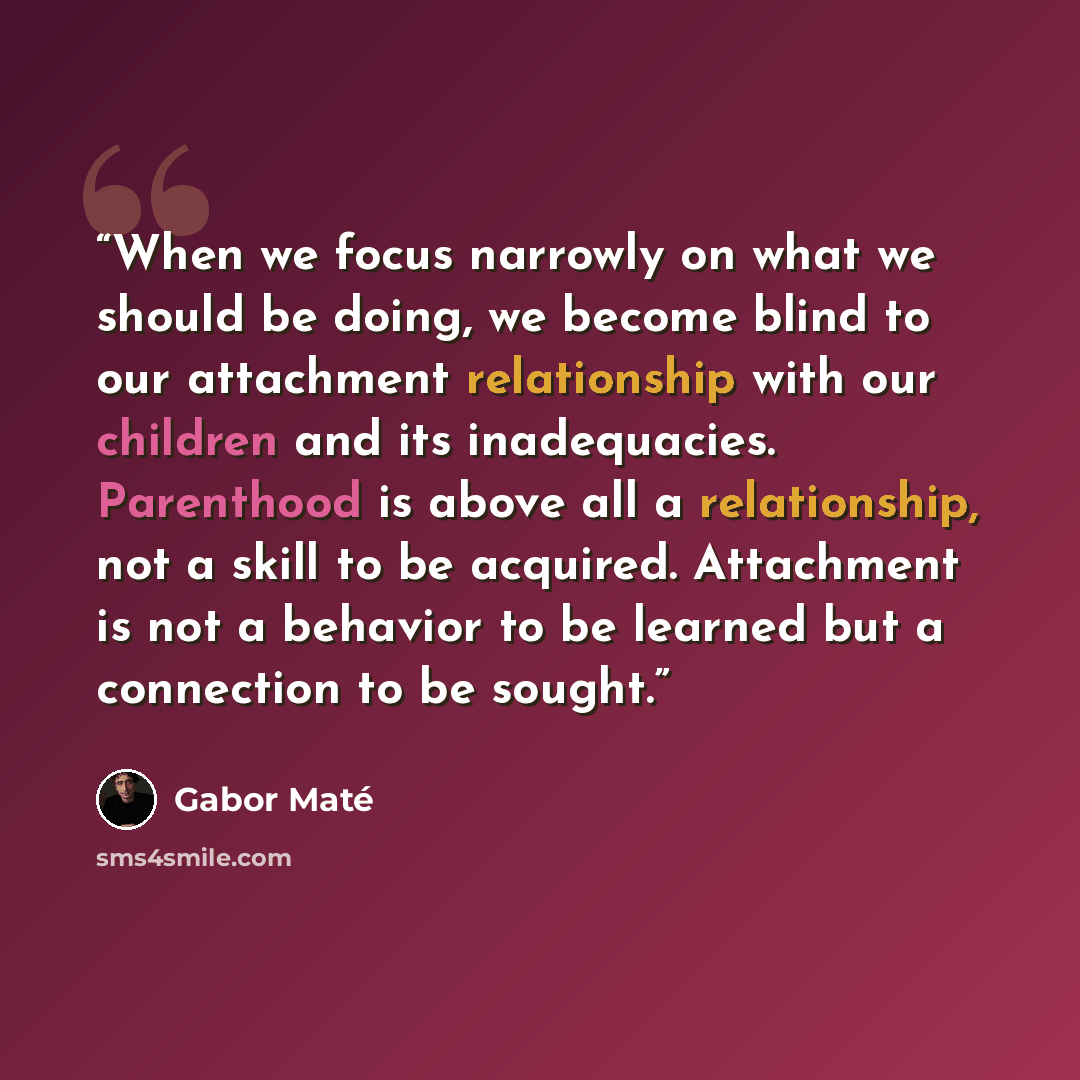 “When we focus narrowly on what we should be doing, we become blind to our attachment relationship with our children and its inadequacies. Parenthood is above all a relationship, not a skill to be acquired. Attachment is not a behavior to be learned but a connection to be sought.” quote by Gabor Maté