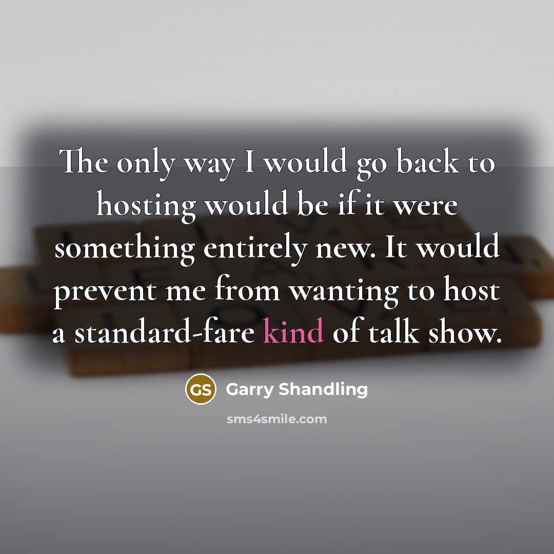 “The only way I would go back to hosting would be if it were something entirely new. It would prevent me from wanting to host a standard-fare kind of talk show.” quote by Garry Shandling