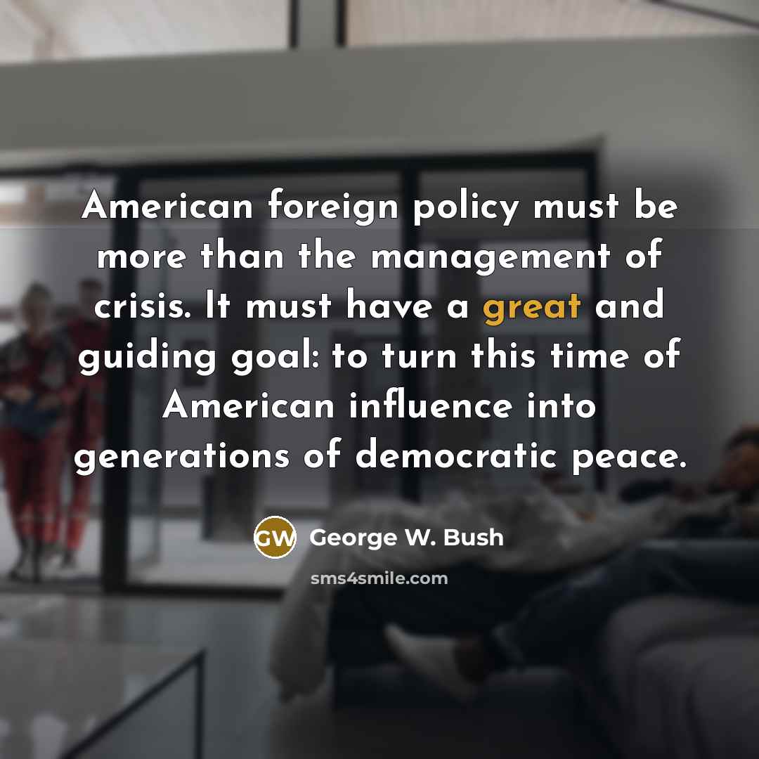 “American foreign policy must be more than the management of crisis. It must have a great and guiding goal: to turn this time of American influence into generations of democratic peace.” quote by George W. Bush