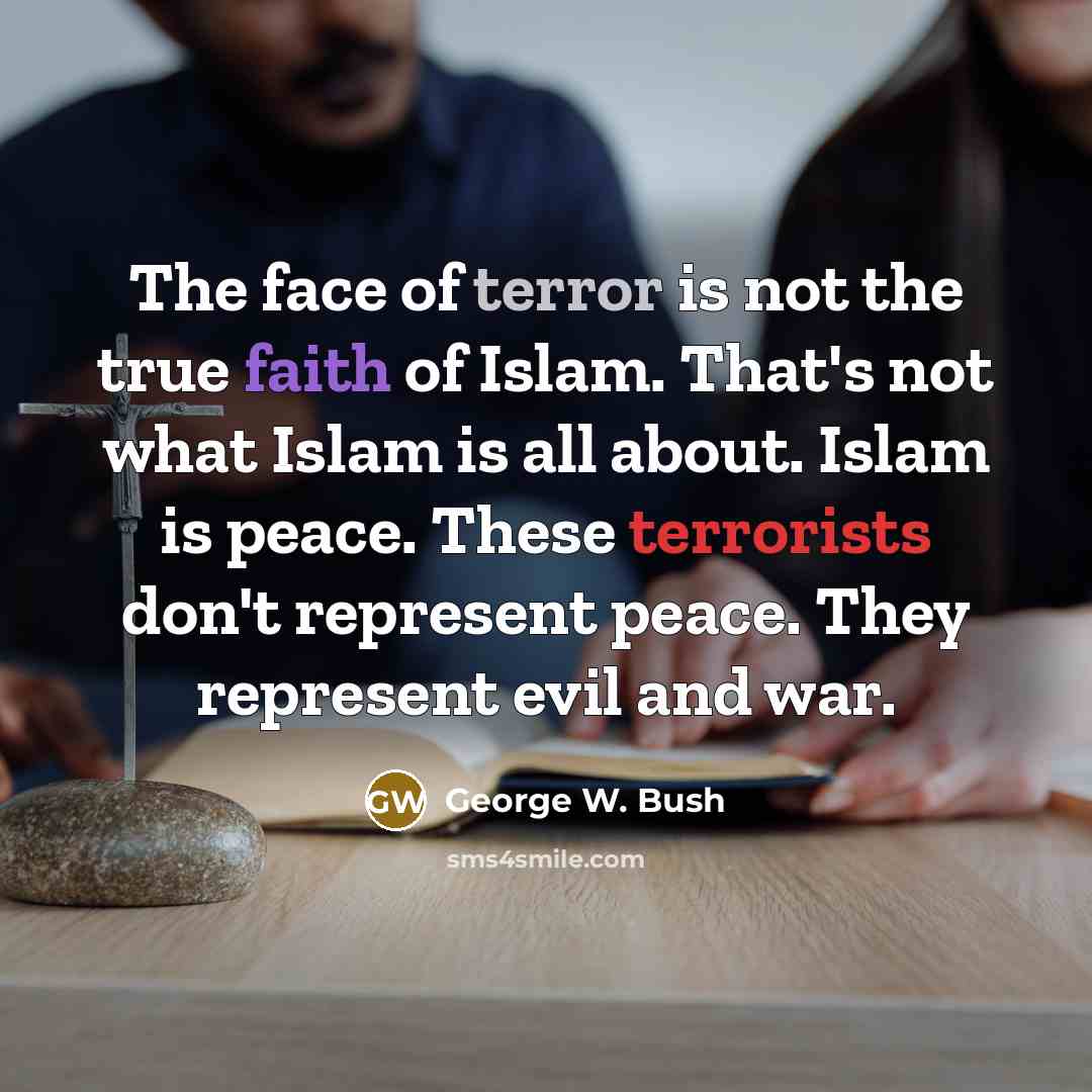 “The face of terror is not the true faith of Islam. That's not what Islam is all about. Islam is peace. These terrorists don't represent peace. They represent evil and war.” quote by George W. Bush