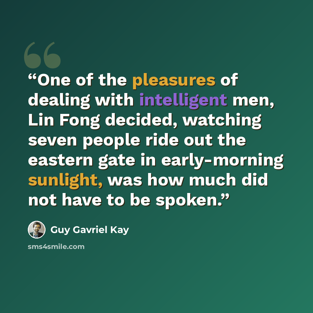 “One of the pleasures of dealing with intelligent men, Lin Fong decided, watching seven people ride out the eastern gate in early-morning sunlight, was how much did not have to be spoken.” quote by Guy Gavriel Kay