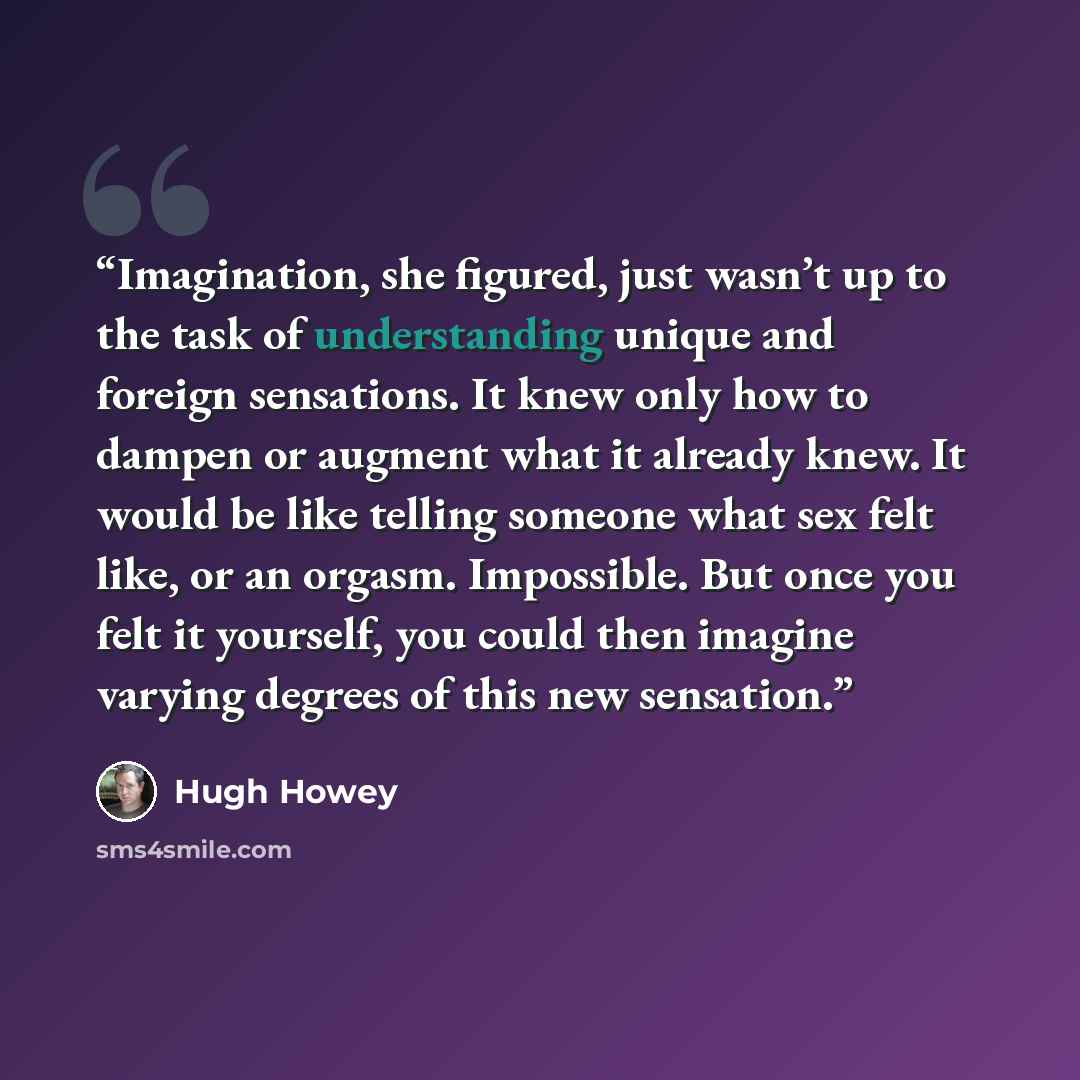 “Imagination, she figured, just wasn’t up to the task of understanding unique and foreign sensations. It knew only how to dampen or augment what it already knew. It would be like telling someone what sex felt like, or an orgasm. Impossible. But once you felt it yourself, you could then imagine…” quote by Hugh Howey