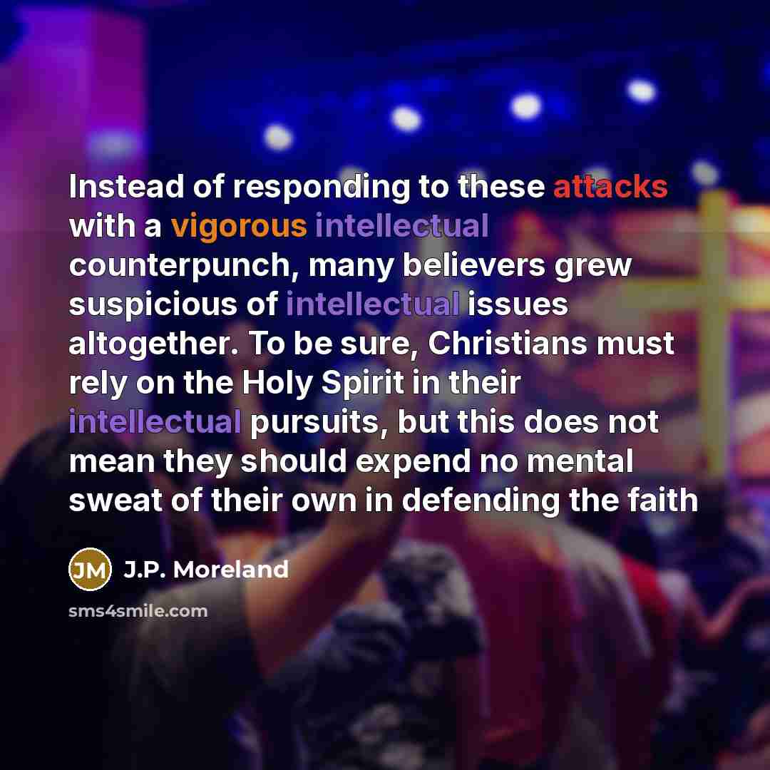 “Instead of responding to these attacks with a vigorous intellectual counterpunch, many believers grew suspicious of intellectual issues altogether. To be sure, Christians must rely on the Holy Spirit in their intellectual pursuits, but this does not mean they should expend no mental sweat of their…” quote by J.P. Moreland