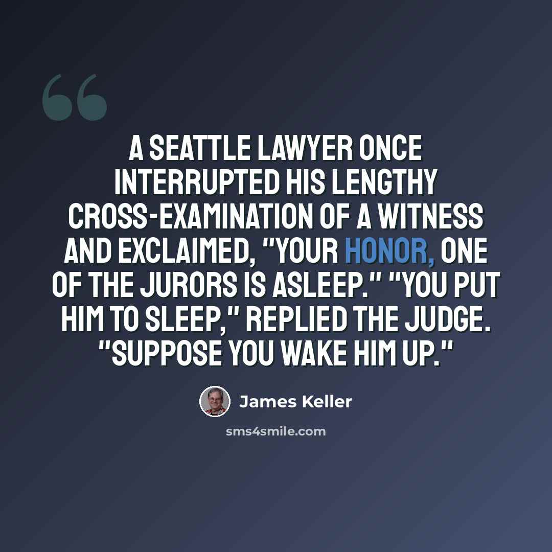 “A Seattle lawyer once interrupted his lengthy cross-examination of a witness and exclaimed, "Your Honor, one of the jurors is asleep." "You put him to sleep," replied the judge. "Suppose you wake him up."” quote by James Keller