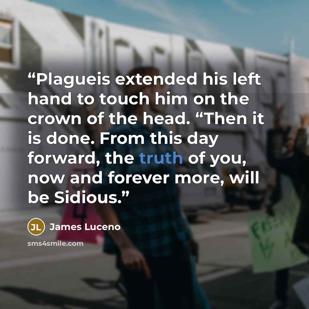 “Plagueis extended his left hand to touch him on the crown of the head. “Then it is done. From this day forward, the truth of you, now and forever more, will be Sidious.” quote by James Luceno