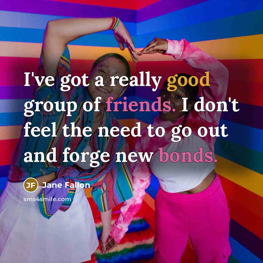 “I've got a really good group of friends. I don't feel the need to go out and forge new bonds.” quote by Jane Fallon