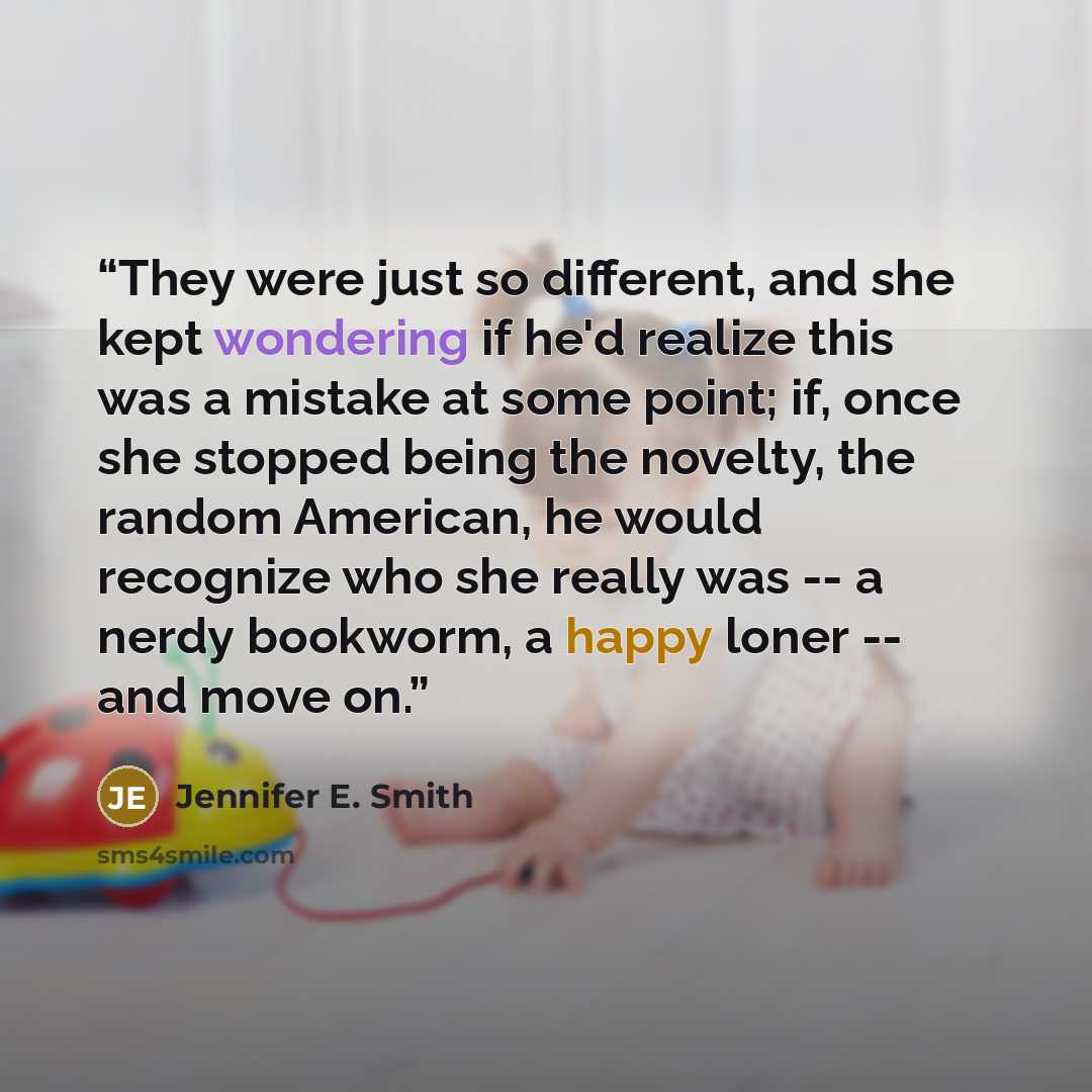 “They were just so different, and she kept wondering if he'd realize this was a mistake at some point; if, once she stopped being the novelty, the random American, he would recognize who she really was -- a nerdy bookworm, a happy loner -- and move on.” quote by Jennifer E. Smith
